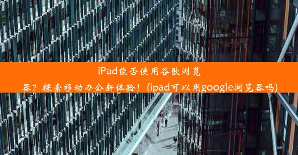 iPad能否使用谷歌浏览器？探索移动办公新体验！(ipad可以用google浏览器吗)