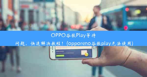 OPPO谷歌Play等待问题，快速解决教程！(opporeno谷歌play无法使用)