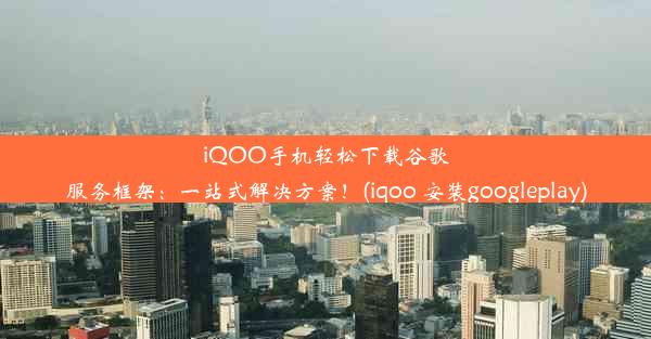 iQOO手机轻松下载谷歌服务框架：一站式解决方案！(iqoo 安装googleplay)