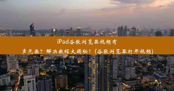 iPad谷歌浏览器视频有声无画？解决教程大揭秘！(谷歌浏览器打开视频)