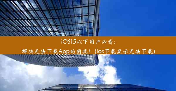 iOS15以下用户必看：解决无法下载App的困扰！(ios下载显示无法下载)