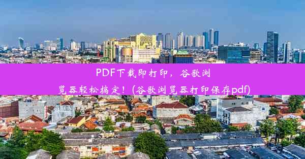 PDF下载即打印，谷歌浏览器轻松搞定！(谷歌浏览器打印保存pdf)