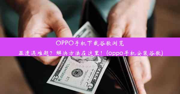 OPPO手机下载谷歌浏览器遭遇难题？解决方法在这里！(oppo手机安装谷歌)