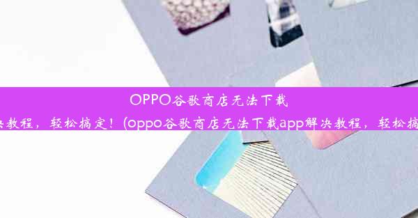 OPPO谷歌商店无法下载APP？解决教程，轻松搞定！(oppo谷歌商店无法下载app解决教程，轻松搞定怎么办)