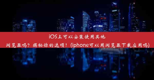 iOS上可以安装使用其他浏览器吗？揭秘你的选项！(iphone可以用浏览器下载应用吗)