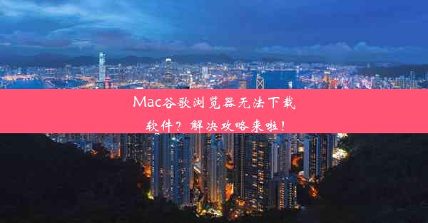 Mac谷歌浏览器无法下载软件？解决攻略来啦！