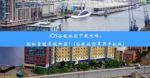 iOS谷歌地图下载攻略：轻松掌握导航神器！(谷歌地图苹果手机版)