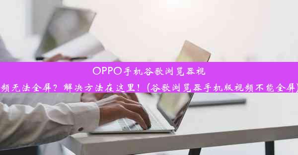 OPPO手机谷歌浏览器视频无法全屏？解决方法在这里！(谷歌浏览器手机版视频不能全屏)