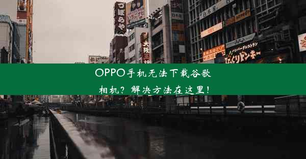 OPPO手机无法下载谷歌相机？解决方法在这里！