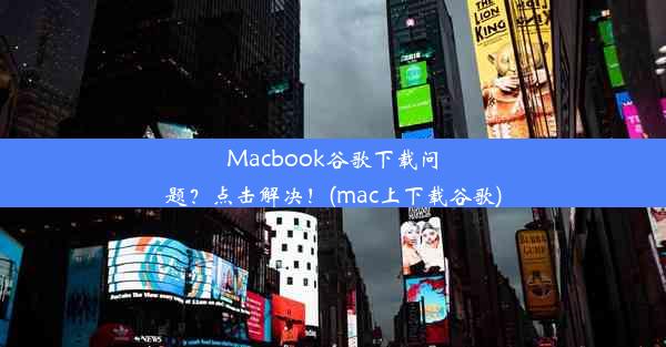 Macbook谷歌下载问题？点击解决！(mac上下载谷歌)