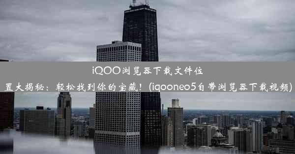 iQOO浏览器下载文件位置大揭秘：轻松找到你的宝藏！(iqooneo5自带浏览器下载视频)