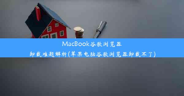 MacBook谷歌浏览器卸载难题解析(苹果电脑谷歌浏览器卸载不了)