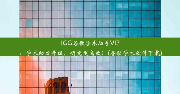 IGG谷歌学术助手VIP：学术助力升级，研究更高效！(谷歌学术软件下载)