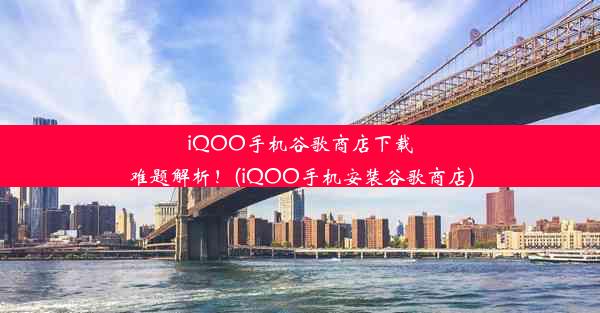 iQOO手机谷歌商店下载难题解析！(iQOO手机安装谷歌商店)