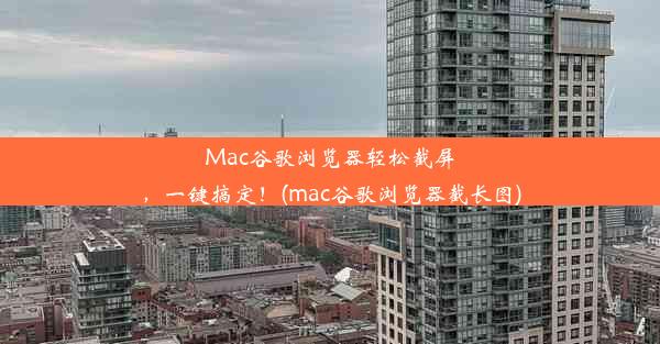 Mac谷歌浏览器轻松截屏，一键搞定！(mac谷歌浏览器截长图)