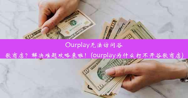 Ourplay无法访问谷歌商店？解决难题攻略来啦！(ourplay为什么打不开谷歌商店)