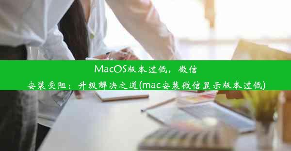 MacOS版本过低，微信安装受阻：升级解决之道(mac安装微信显示版本过低)