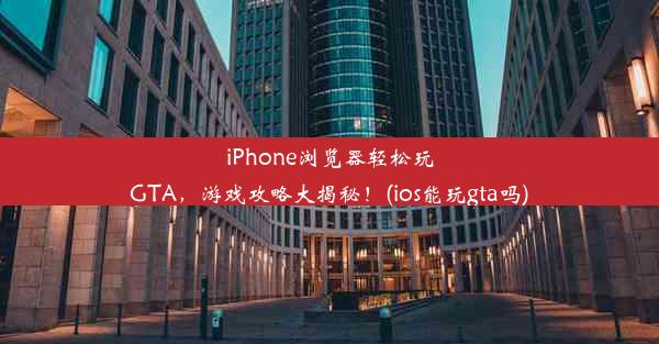 iPhone浏览器轻松玩GTA，游戏攻略大揭秘！(ios能玩gta吗)