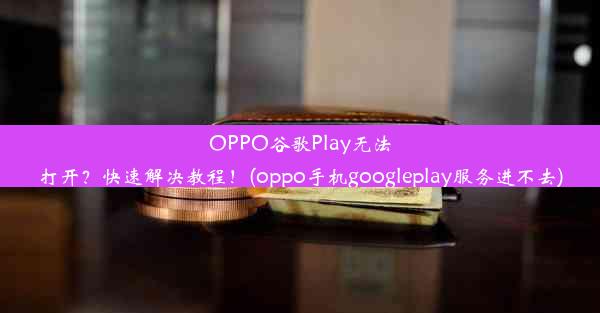 OPPO谷歌Play无法打开？快速解决教程！(oppo手机googleplay服务进不去)