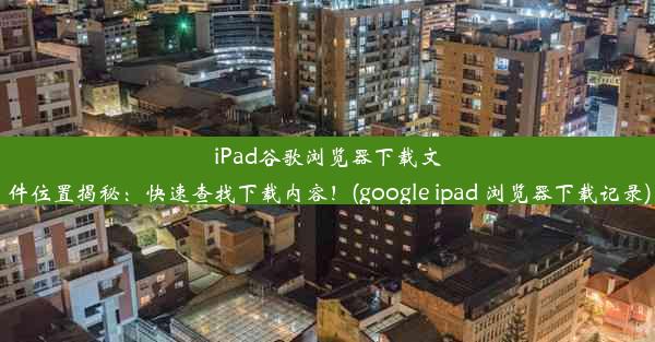 iPad谷歌浏览器下载文件位置揭秘：快速查找下载内容！(google ipad 浏览器下载记录)