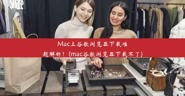 Mac上谷歌浏览器下载难题解析！(mac谷歌浏览器下载不了)