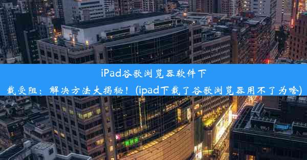 iPad谷歌浏览器软件下载受阻：解决方法大揭秘！(ipad下载了谷歌浏览器用不了为啥)