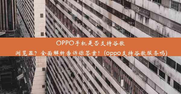 OPPO手机是否支持谷歌浏览器？全面解析告诉你答案！(oppo支持谷歌服务吗)