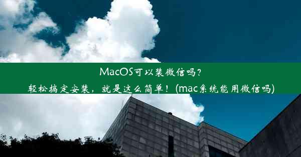 MacOS可以装微信吗？轻松搞定安装，就是这么简单！(mac系统能用微信吗)