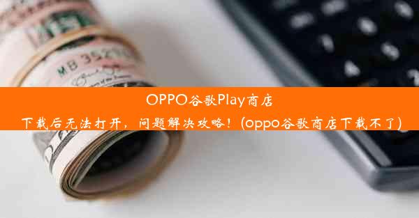 OPPO谷歌Play商店下载后无法打开，问题解决攻略！(oppo谷歌商店下载不了)