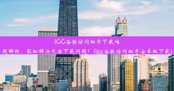 IGG谷歌访问助手下载难题解析，轻松解决无法下载问题！(igg谷歌访问助手安卓版下载)