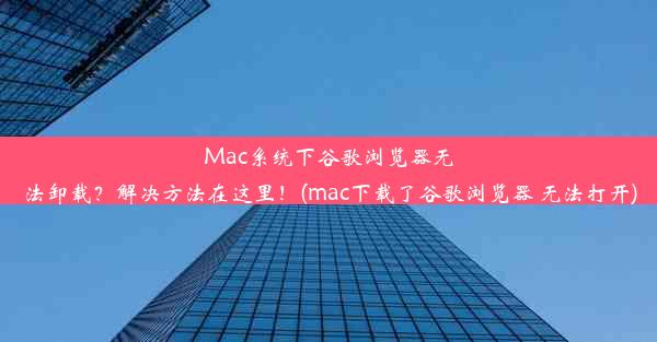 Mac系统下谷歌浏览器无法卸载？解决方法在这里！(mac下载了谷歌浏览器 无法打开)