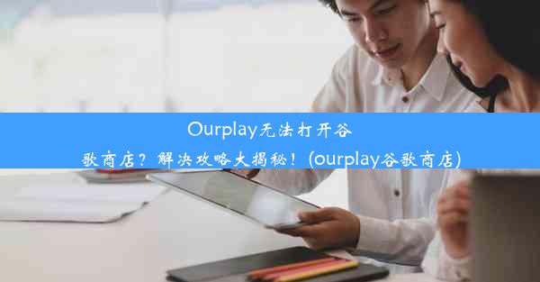 Ourplay无法打开谷歌商店？解决攻略大揭秘！(ourplay谷歌商店)