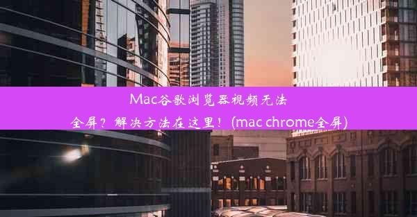 Mac谷歌浏览器视频无法全屏？解决方法在这里！(mac chrome全屏)