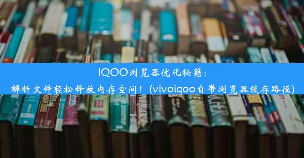 IQOO浏览器优化秘籍：解析文件轻松释放内存空间！(vivoiqoo自带浏览器缓存路径)