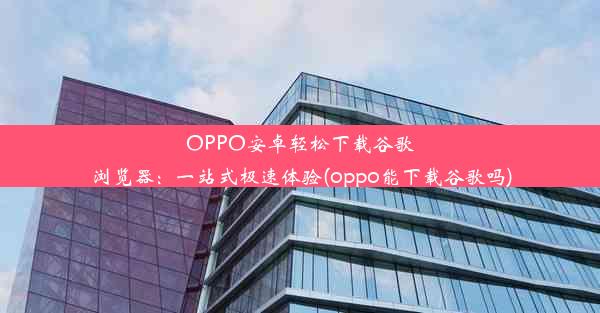 OPPO安卓轻松下载谷歌浏览器：一站式极速体验(oppo能下载谷歌吗)