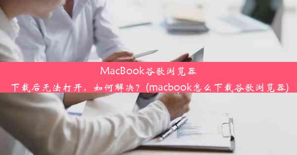 MacBook谷歌浏览器下载后无法打开，如何解决？(macbook怎么下载谷歌浏览器)