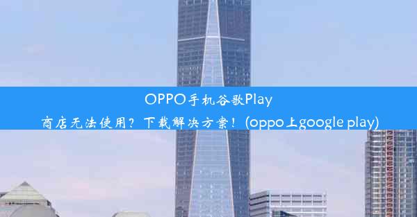 OPPO手机谷歌Play商店无法使用？下载解决方案！(oppo上google play)