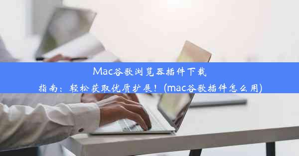 Mac谷歌浏览器插件下载指南：轻松获取优质扩展！(mac谷歌插件怎么用)