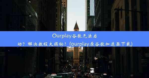 Ourplay谷歌无法启动？解决教程大揭秘！(ourplay原谷歌加速器下载)