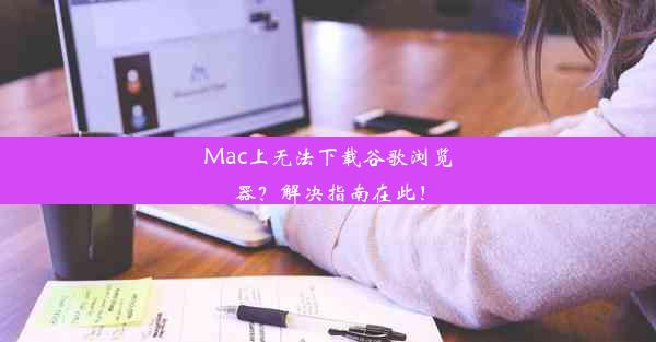 Mac上无法下载谷歌浏览器？解决指南在此！