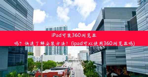 iPad可装360浏览器吗？快速了解安装方法！(ipad可以使用360浏览器吗)