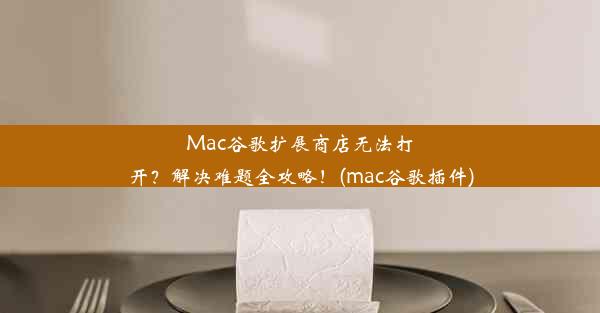 Mac谷歌扩展商店无法打开？解决难题全攻略！(mac谷歌插件)