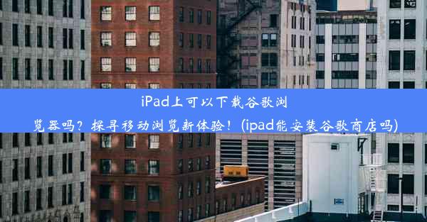 iPad上可以下载谷歌浏览器吗？探寻移动浏览新体验！(ipad能安装谷歌商店吗)