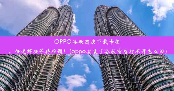 OPPO谷歌商店下载卡顿，快速解决等待难题！(oppo安装了谷歌商店打不开怎么办)