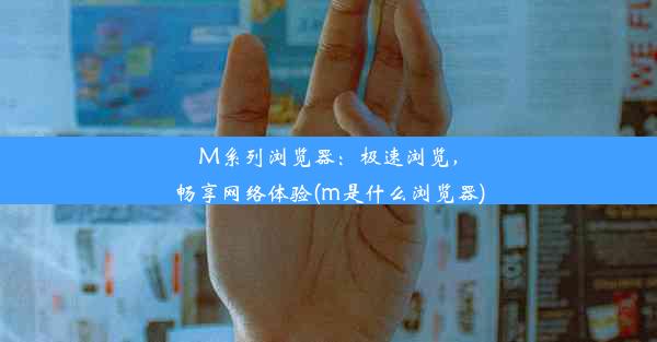 M系列浏览器：极速浏览，畅享网络体验(m是什么浏览器)