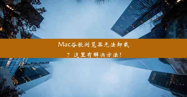 Mac谷歌浏览器无法卸载？这里有解决方法！