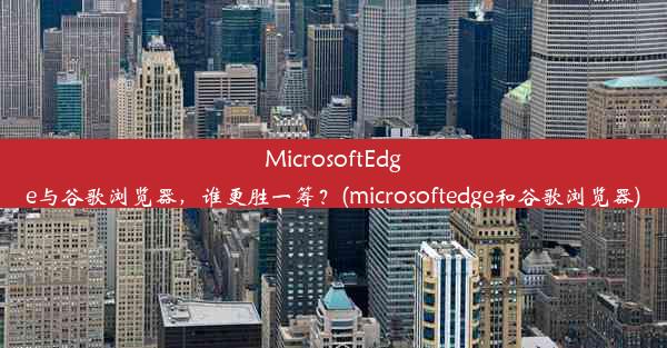 MicrosoftEdge与谷歌浏览器，谁更胜一筹？(microsoftedge和谷歌浏览器)