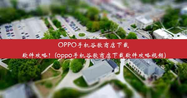 OPPO手机谷歌商店下载软件攻略！(oppo手机谷歌商店下载软件攻略视频)