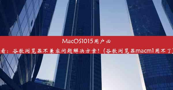 MacOS1015用户必看：谷歌浏览器不兼容问题解决方案！(谷歌浏览器macm1用不了)