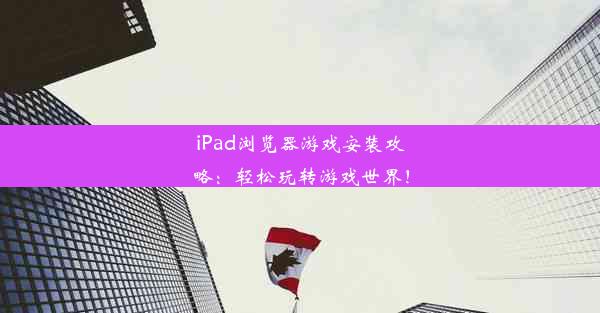 iPad浏览器游戏安装攻略：轻松玩转游戏世界！